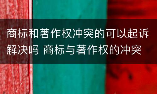 商标和著作权冲突的可以起诉解决吗 商标与著作权的冲突