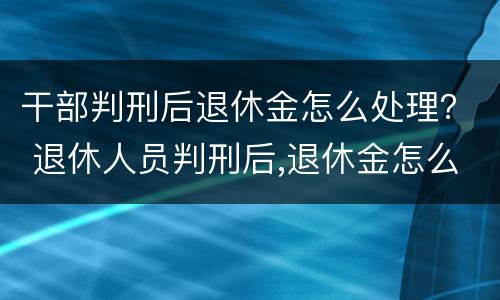 干部判刑后退休金怎么处理？ 退休人员判刑后,退休金怎么发?