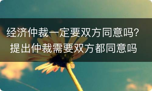 经济仲裁一定要双方同意吗？ 提出仲裁需要双方都同意吗