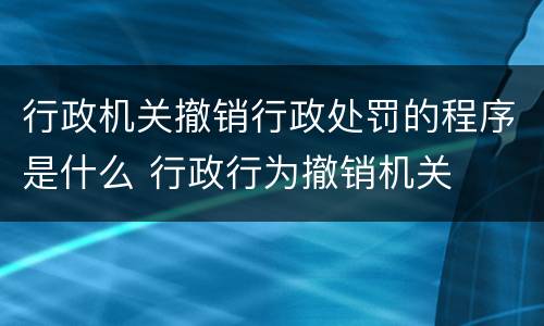 行政机关撤销行政处罚的程序是什么 行政行为撤销机关