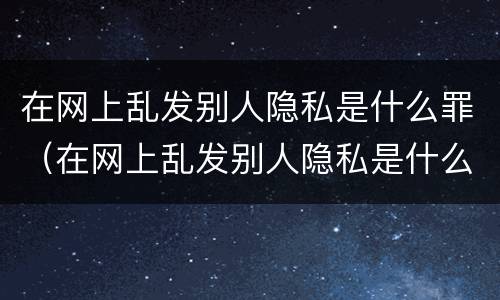 在网上乱发别人隐私是什么罪（在网上乱发别人隐私是什么罪名）