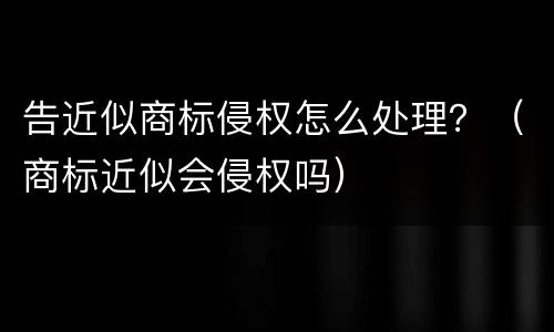 告近似商标侵权怎么处理？（商标近似会侵权吗）