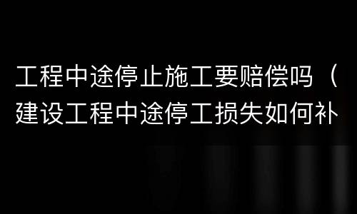 工程中途停止施工要赔偿吗（建设工程中途停工损失如何补偿）