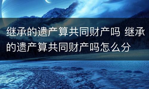 继承的遗产算共同财产吗 继承的遗产算共同财产吗怎么分