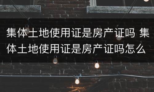 集体土地使用证是房产证吗 集体土地使用证是房产证吗怎么办