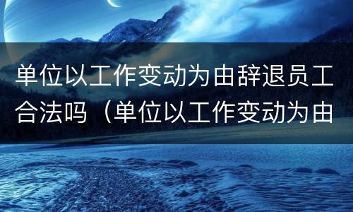 单位以工作变动为由辞退员工合法吗（单位以工作变动为由辞退员工合法吗怎么赔偿）