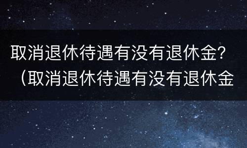 取消退休待遇有没有退休金？（取消退休待遇有没有退休金补贴）