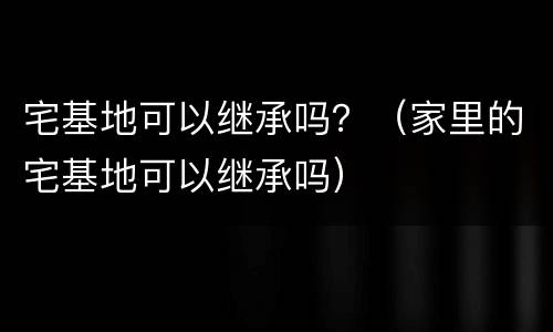 宅基地可以继承吗？（家里的宅基地可以继承吗）