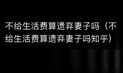 不给生活费算遗弃妻子吗（不给生活费算遗弃妻子吗知乎）