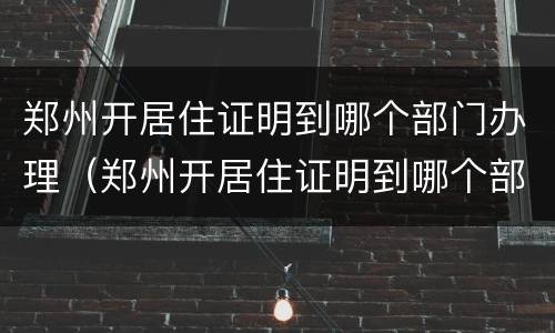 郑州开居住证明到哪个部门办理（郑州开居住证明到哪个部门办理呢）