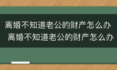 离婚不知道老公的财产怎么办 离婚不知道老公的财产怎么办理