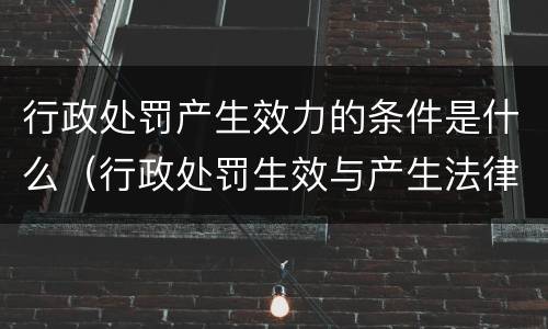 行政处罚产生效力的条件是什么（行政处罚生效与产生法律效力）