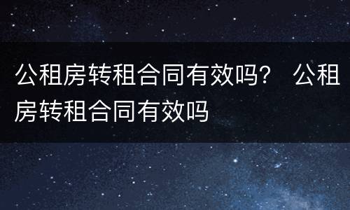 公租房转租合同有效吗？ 公租房转租合同有效吗