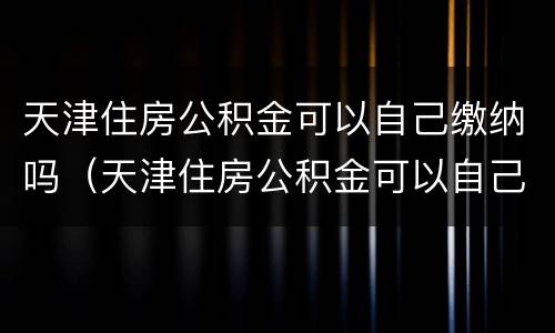 天津住房公积金可以自己缴纳吗（天津住房公积金可以自己缴纳吗多少钱）