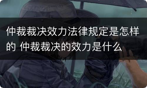 仲裁裁决效力法律规定是怎样的 仲裁裁决的效力是什么