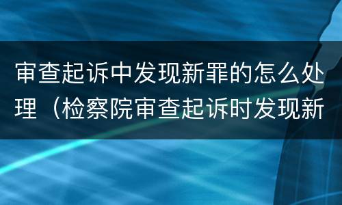 审查起诉中发现新罪的怎么处理（检察院审查起诉时发现新罪）