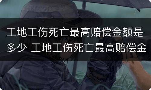 工地工伤死亡最高赔偿金额是多少 工地工伤死亡最高赔偿金额是多少呢