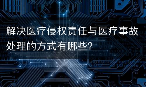 解决医疗侵权责任与医疗事故处理的方式有哪些？