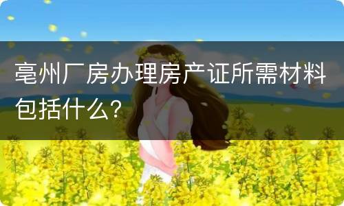 亳州厂房办理房产证所需材料包括什么？