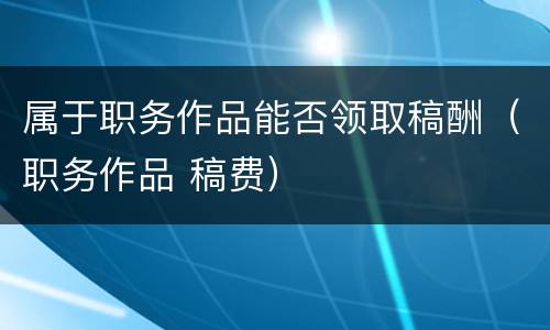 属于职务作品能否领取稿酬（职务作品 稿费）