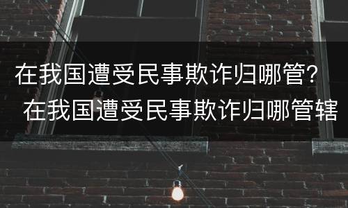 在我国遭受民事欺诈归哪管？ 在我国遭受民事欺诈归哪管辖