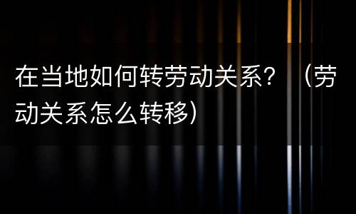 在当地如何转劳动关系？（劳动关系怎么转移）