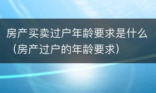 房产买卖过户年龄要求是什么（房产过户的年龄要求）