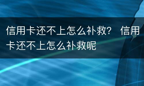 信用卡还不上怎么补救？ 信用卡还不上怎么补救呢