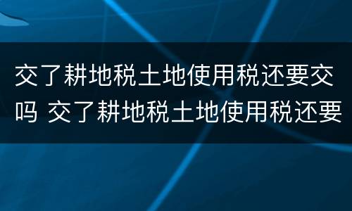 交了耕地税土地使用税还要交吗 交了耕地税土地使用税还要交吗