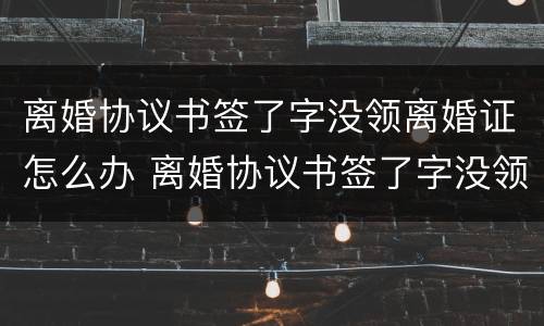 离婚协议书签了字没领离婚证怎么办 离婚协议书签了字没领离婚证怎么办理