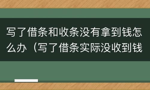 写了借条和收条没有拿到钱怎么办（写了借条实际没收到钱被要钱怎么办）