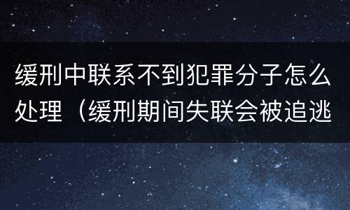 缓刑中联系不到犯罪分子怎么处理（缓刑期间失联会被追逃吗）