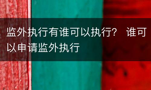 监外执行有谁可以执行？ 谁可以申请监外执行