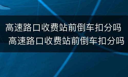 高速路口收费站前倒车扣分吗 高速路口收费站前倒车扣分吗怎么处理