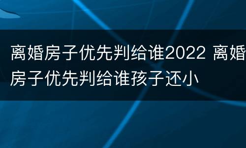 离婚房子优先判给谁2022 离婚房子优先判给谁孩子还小