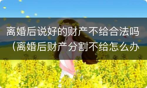 离婚后说好的财产不给合法吗（离婚后财产分割不给怎么办）