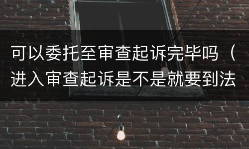 可以委托至审查起诉完毕吗（进入审查起诉是不是就要到法院了?）