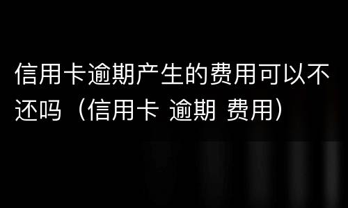 信用卡逾期产生的费用可以不还吗（信用卡 逾期 费用）