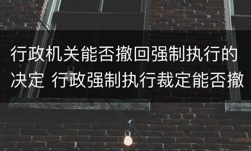 行政机关能否撤回强制执行的决定 行政强制执行裁定能否撤销