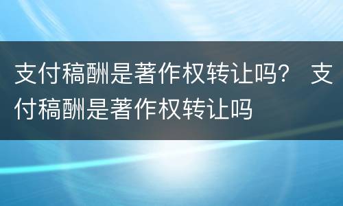 支付稿酬是著作权转让吗？ 支付稿酬是著作权转让吗