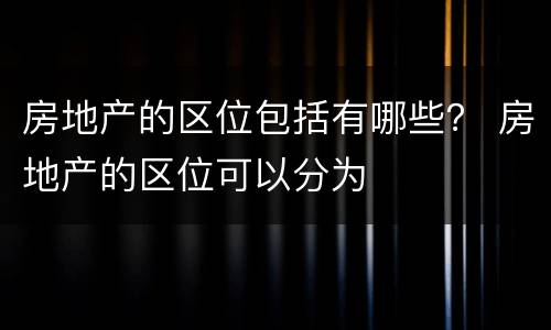 房地产的区位包括有哪些？ 房地产的区位可以分为