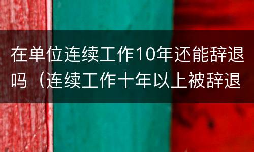 在单位连续工作10年还能辞退吗（连续工作十年以上被辞退的赔偿）