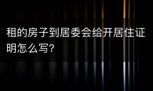 租的房子到居委会给开居住证明怎么写？