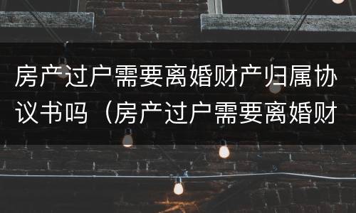 房产过户需要离婚财产归属协议书吗（房产过户需要离婚财产归属协议书吗）