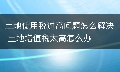 土地使用税过高问题怎么解决 土地增值税太高怎么办