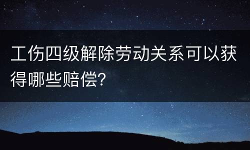 工伤四级解除劳动关系可以获得哪些赔偿？