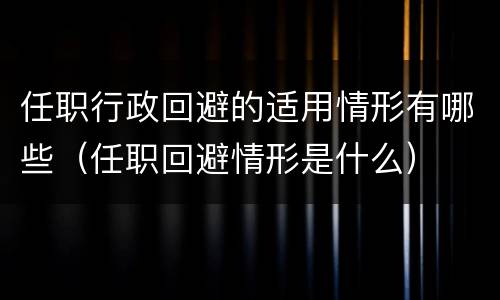 任职行政回避的适用情形有哪些（任职回避情形是什么）