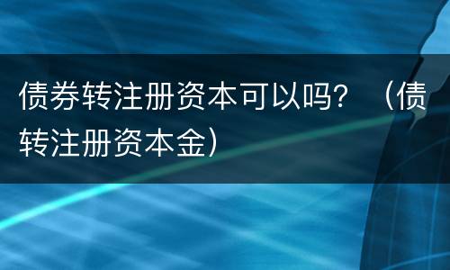 债券转注册资本可以吗？（债转注册资本金）