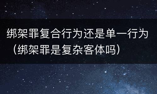 绑架罪复合行为还是单一行为（绑架罪是复杂客体吗）