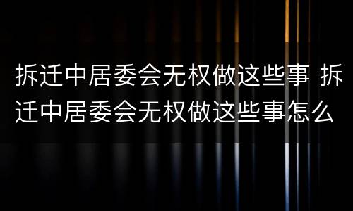 拆迁中居委会无权做这些事 拆迁中居委会无权做这些事怎么办